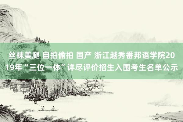 丝袜美腿 自拍偷拍 国产 浙江越秀番邦语学院2019年“三位一体”详尽评价招生入围考生名单公示