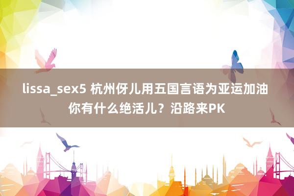 lissa_sex5 杭州伢儿用五国言语为亚运加油 你有什么绝活儿？沿路来PK