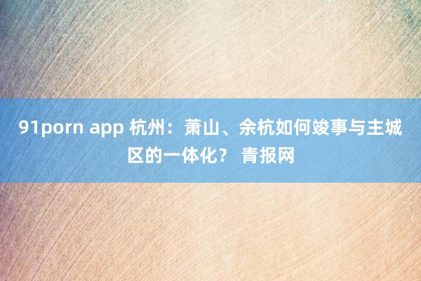 91porn app 杭州：萧山、余杭如何竣事与主城区的一体化？ 青报网