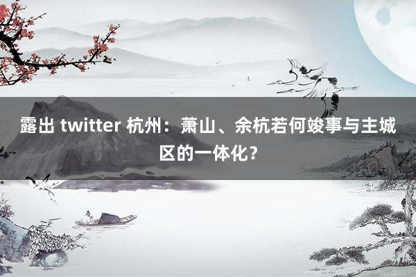 露出 twitter 杭州：萧山、余杭若何竣事与主城区的一体化？